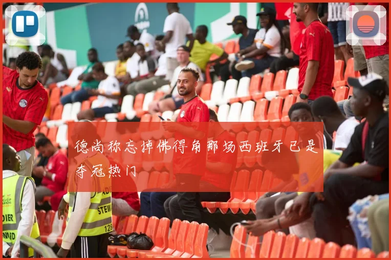 德尚称忘掉佛得角那场西班牙已是夺冠热门